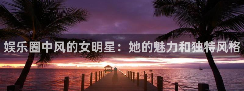 尊龙凯时人生就是搏平台：娱乐圈中风的女明星：她的魅力和独特风格