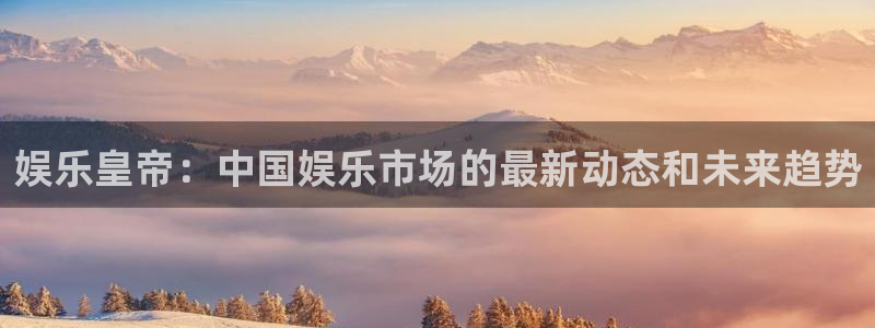 尊龙时凯人生就是搏官网：娱乐皇帝：中国娱乐市场的最新动态和未来趋势